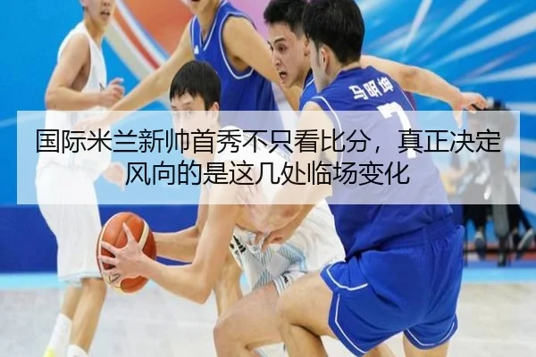 国际米兰新帅首秀不只看比分，真正决定风向的是这几处临场变化